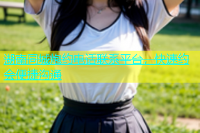 湖南同城炮约电话联系平台，快速约会便捷沟通