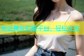 附近美女约爱平台，轻松交友