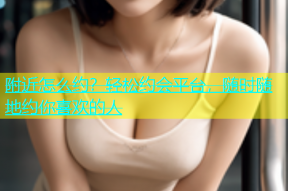 附近怎么约？轻松约会平台，随时随地约你喜欢的人