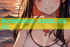 遵义同城约会平台：快速匹配，安全交友