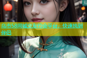 乌市58同城交友约会平台，快速找到伴侣