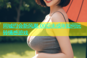 同城约会新风潮 00后未成年如何玩转情感游戏