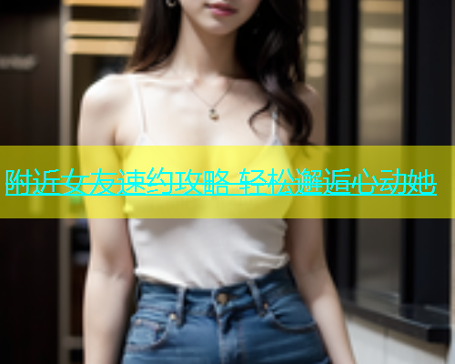 附近女友速约攻略 轻松邂逅心动她  第2张